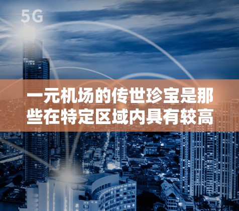 一元机场的传世珍宝是那些在特定区域内具有较高知名度和价值的收藏品,这些宝物不仅在当地的知名度和价值上具有重要性,还可能具有艺术价值或艺术品的特征。以下是关于一元机场传世珍宝的详细信息