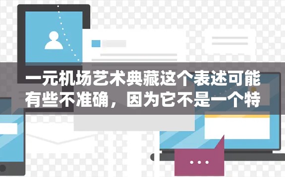 一元机场艺术典藏这个表述可能有些不准确,因为它不是一个特定的地点或艺术形式,而是一个笼统的描述。如果你指的是某个特定的机场艺术区或艺术收藏,可能需要更多的上下文信息来明确 一元机场艺术典藏这个表述可能有些不准确,因为它不是一个特定的地点或艺术形式,而是一个笼统的描述。如果你指的是某个特定的机场艺术区或艺术收藏,可能需要更多的上下文信息来明确