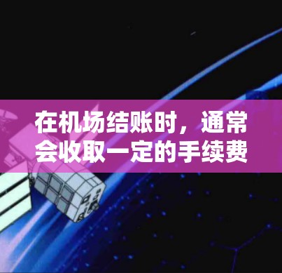 在机场结账时,通常会收取一定的手续费,具体金额因机场和银行的收费标准而异。以下是一些常见的费用和建议 在机场结账时,通常会收取一定的手续费,具体金额因机场和银行的收费标准而异。以下是一些常见的费用和建议