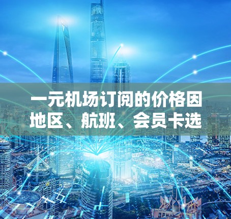 一元机场订阅的价格因地区、航班、会员卡选择和额外服务而异。以下是一些关键点