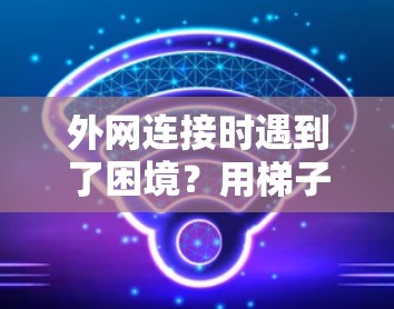 外网连接时遇到了困境?用梯子进外网到底有什么讲究? 外网连接时遇到了困境?用梯子进外网到底有什么讲究?