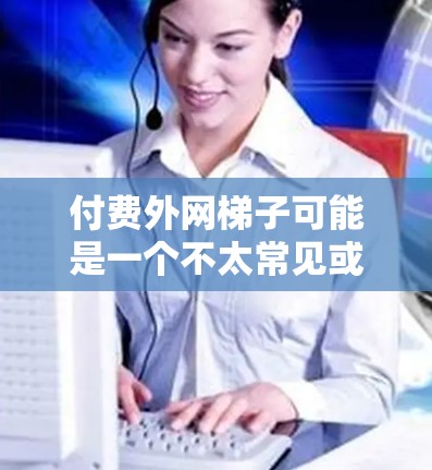 付费外网梯子可能是一个不太常见或不明确的表述,可能需要更准确的上下文来理解。以下是几种可能的解释和建议 付费外网梯子可能是一个不太常见或不明确的表述,可能需要更准确的上下文来理解。以下是几种可能的解释和建议