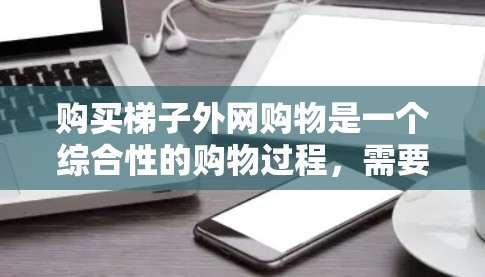 购买梯子外网购物是一个综合性的购物过程，需要考虑多种因素。以下是一个有条理的步骤指南，帮助你顺利完成购买