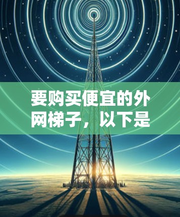 要购买便宜的外网梯子,以下是一些建议和推荐 要购买便宜的外网梯子,以下是一些建议和推荐