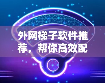 外网梯子软件推荐,帮你高效配置外网网络 外网梯子软件推荐,帮你高效配置外网网络