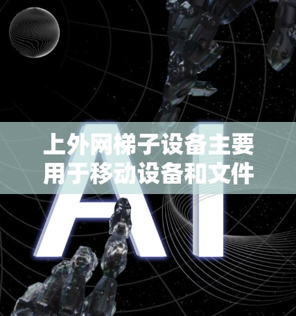 上外网梯子设备主要用于移动设备和文件，具有以下关键信息