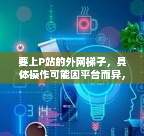 要上P站的外网梯子，具体操作可能因平台而异，以下是一些建议