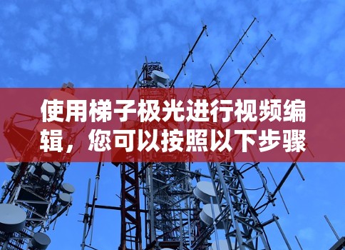 使用梯子极光进行视频编辑,您可以按照以下步骤进行操作 使用梯子极光进行视频编辑,您可以按照以下步骤进行操作
