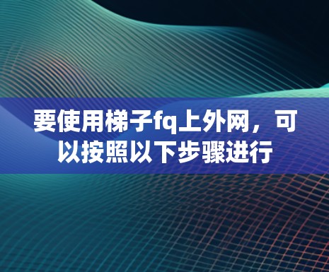 要使用梯子fq上外网，可以按照以下步骤进行