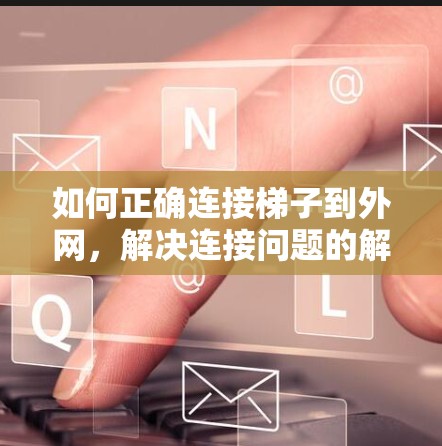 如何正确连接梯子到外网,解决连接问题的解决方案 如何正确连接梯子到外网,解决连接问题的解决方案