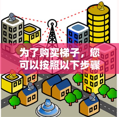 为了购买梯子,您可以按照以下步骤进行 为了购买梯子,您可以按照以下步骤进行
