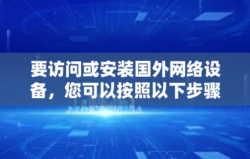 要访问或安装国外网络设备,您可以按照以下步骤进行 要访问或安装国外网络设备,您可以按照以下步骤进行