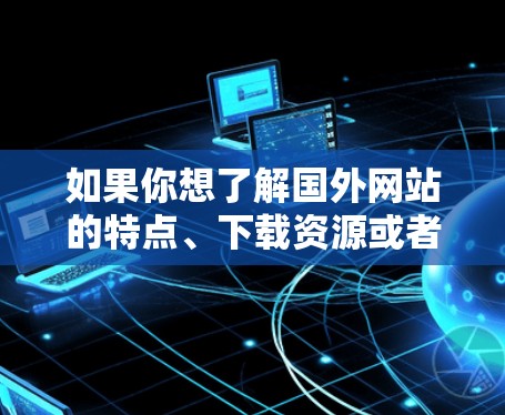 如果你想了解国外网站的特点、下载资源或者获取信息,可以以下几种方式来获取相关信息 如果你想了解国外网站的特点、下载资源或者获取信息,可以以下几种方式来获取相关信息