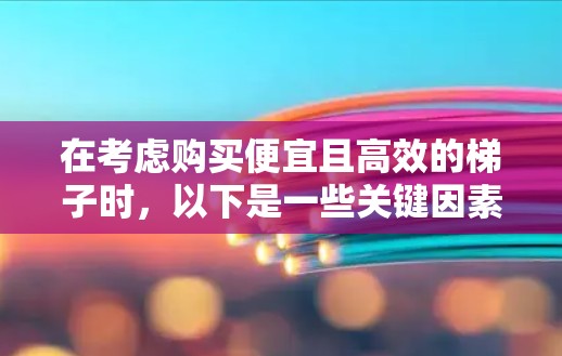 在考虑购买便宜且高效的梯子时,以下是一些关键因素和推荐策略 在考虑购买便宜且高效的梯子时,以下是一些关键因素和推荐策略
