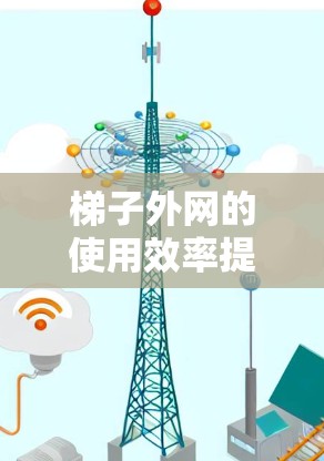 梯子外网的使用效率提升可以通过以下步骤来实现 梯子外网的使用效率提升可以通过以下步骤来实现