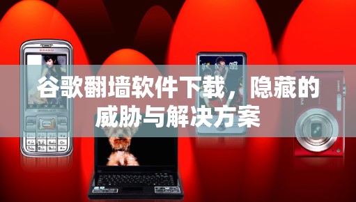 谷歌翻墙软件下载,隐藏的威胁与解决方案 谷歌翻墙软件下载,隐藏的威胁与解决方案