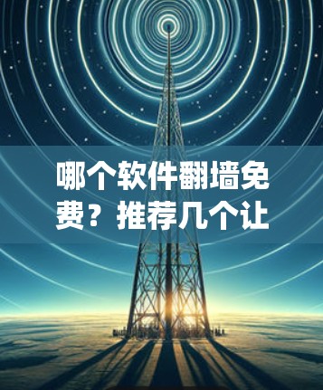 哪个软件翻墙免费?推荐几个让你轻松 bypass网络的免费工具 哪个软件翻墙免费?推荐几个让你轻松 bypass网络的免费工具