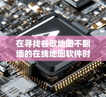 在寻找谷歌地图不翻墙的在线地图软件时,以下是一些推荐的工具及其特点 在寻找谷歌地图不翻墙的在线地图软件时,以下是一些推荐的工具及其特点
