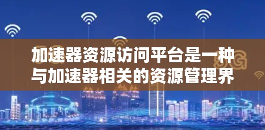 加速器资源访问平台是一种与加速器相关的资源管理界面,旨在处理加速器所使用的资源,如文件、数据和代码。以下是对该平台的详细分析 加速器资源访问平台是一种与加速器相关的资源管理界面,旨在处理加速器所使用的资源,如文件、数据和代码。以下是对该平台的详细分析