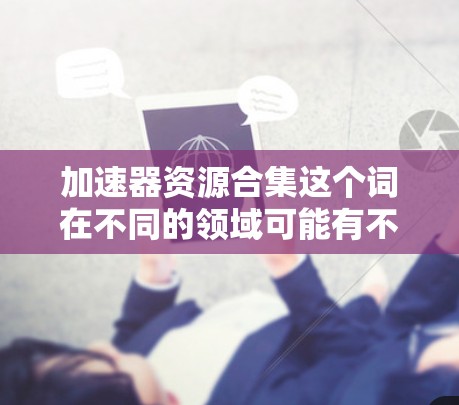加速器资源合集这个词在不同的领域可能有不同的含义，需要结合上下文来理解。以下是一些可能的解释