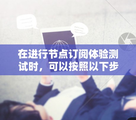 在进行节点订阅体验测试时,可以按照以下步骤进行 在进行节点订阅体验测试时,可以按照以下步骤进行
