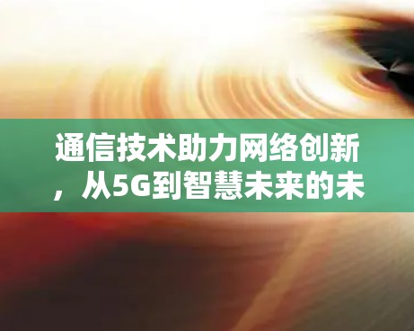 通信技术助力网络创新,从5G到智慧未来的未来布局 通信技术助力网络创新,从5G到智慧未来的未来布局
