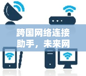 跨国网络连接助手,未来网络连接的关键工具 跨国网络连接助手,未来网络连接的关键工具