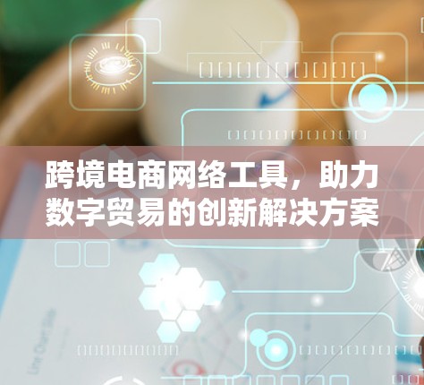 跨境电商网络工具,助力数字贸易的创新解决方案 跨境电商网络工具,助力数字贸易的创新解决方案