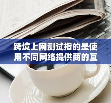 跨境上网测试指的是使用不同网络提供商的互联网服务来访问对方地区的网站，这是一种常见的网络使用方式。以下是一些关键点和信息