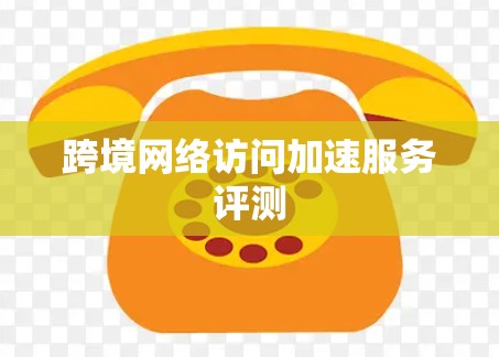 跨境网络访问加速服务评测 跨境网络访问加速服务评测