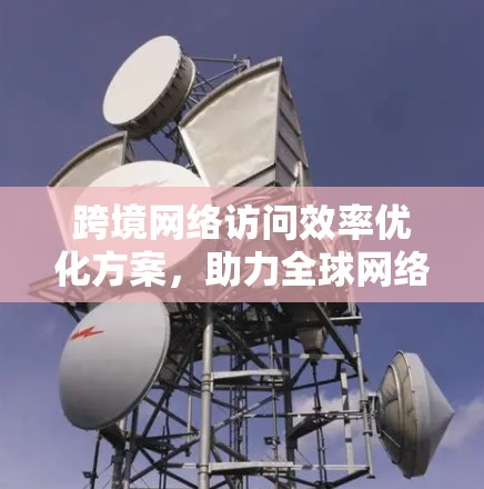 跨境网络访问效率优化方案，助力全球网络合作的高效保障