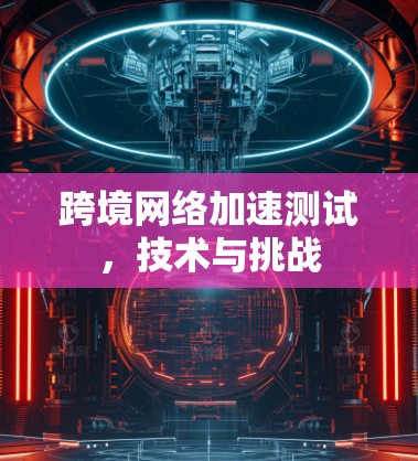 跨境网络加速测试,技术与挑战 跨境网络加速测试,技术与挑战
