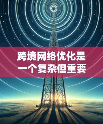 跨境网络优化是一个复杂但重要的策略，旨在提升跨国业务的效率和用户体验。以下是对这一主题的系统性分析和实施建议