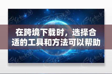在跨境下载时，选择合适的工具和方法可以帮助你更快、更安全地下载文件。以下是一些优化跨境下载的方案和步骤