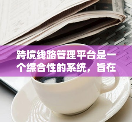 跨境线路管理平台是一个综合性的系统,旨在管理连接不同国家或地区的交通线路。以下是对该平台的详细总结 跨境线路管理平台是一个综合性的系统,旨在管理连接不同国家或地区的交通线路。以下是对该平台的详细总结
