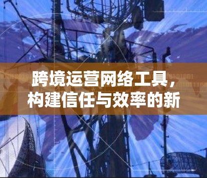 跨境运营网络工具,构建信任与效率的新标准 跨境运营网络工具,构建信任与效率的新标准