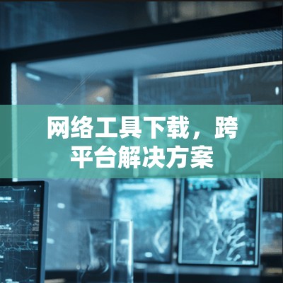 网络工具下载,跨平台解决方案 网络工具下载,跨平台解决方案