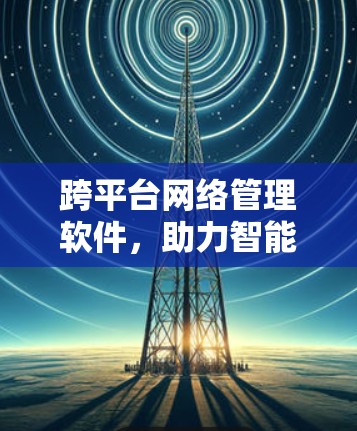 跨平台网络管理软件，助力智能网络基础设施建设