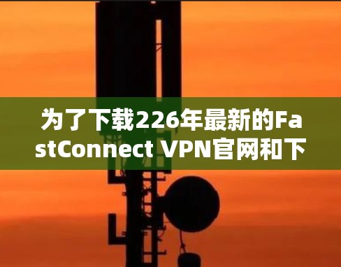 为了下载226年最新的FastConnect VPN官网和下载链接,可以按照以下步骤进行 为了下载226年最新的FastConnect VPN官网和下载链接,可以按照以下步骤进行
