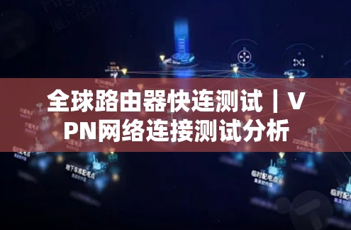 全球路由器快连测试|VPN网络连接测试分析 全球路由器快连测试|VPN网络连接测试分析