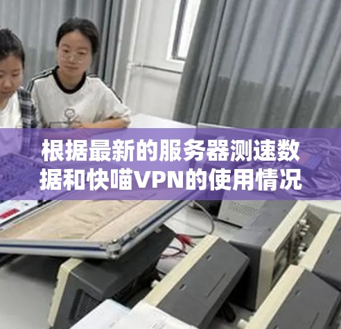 根据最新的服务器测速数据和快喵VPN的使用情况，以下是全球服务器的测速情况和推荐节点列表