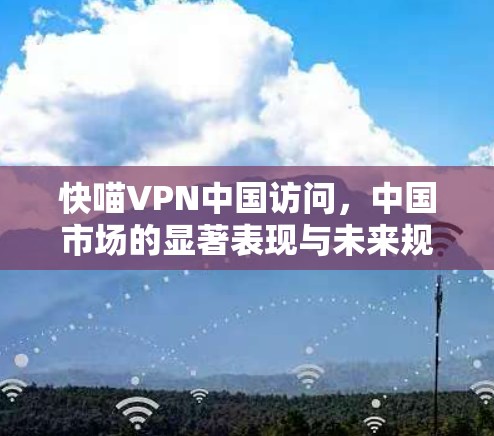 快喵VPN中国访问，中国市场的显著表现与未来规划