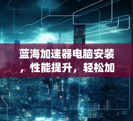 蓝海加速器电脑安装,性能提升,轻松加速你的 computing 一切 蓝海加速器电脑安装,性能提升,轻松加速你的 computing 一切
