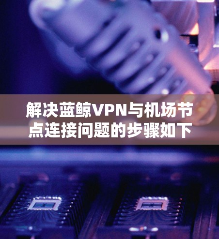 解决蓝鲸VPN与机场节点连接问题的步骤如下 解决蓝鲸VPN与机场节点连接问题的步骤如下