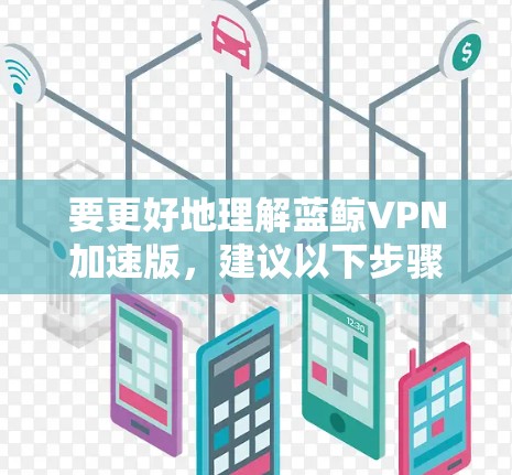 要更好地理解蓝鲸VPN加速版,建议以下步骤 要更好地理解蓝鲸VPN加速版,建议以下步骤
