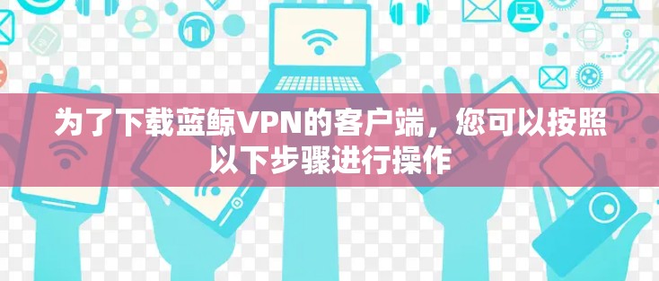 为了下载蓝鲸VPN的客户端，您可以按照以下步骤进行操作