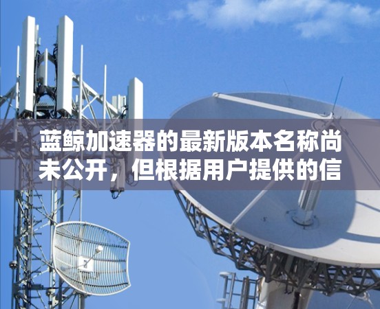 蓝鲸加速器的最新版本名称尚未公开,但根据用户提供的信息,blue鲸加速器 5.版本可能包含了以下功能和改进 蓝鲸加速器的最新版本名称尚未公开,但根据用户提供的信息,blue鲸加速器 5.版本可能包含了以下功能和改进