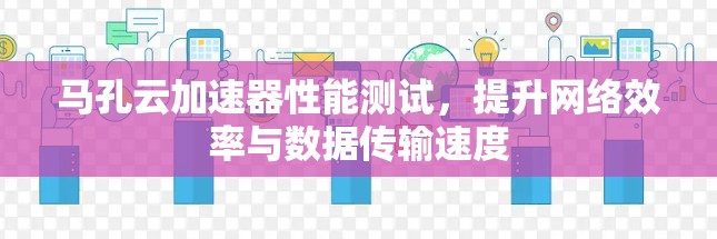 马孔云加速器性能测试,提升网络效率与数据传输速度 马孔云加速器性能测试,提升网络效率与数据传输速度