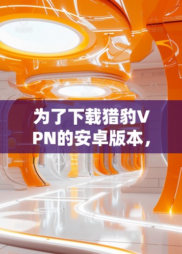 为了下载猎豹VPN的安卓版本,并确保安全和正确使用,您可以按照以下步骤操作 为了下载猎豹VPN的安卓版本,并确保安全和正确使用,您可以按照以下步骤操作