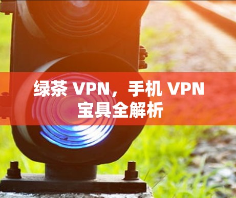 绿茶 VPN,手机 VPN 宝具全解析 绿茶 VPN,手机 VPN 宝具全解析